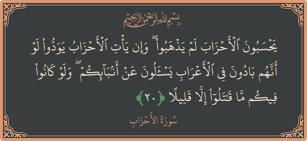 Verse 20 - Surah Al-Ahzaab: (يحسبون الأحزاب لم يذهبوا ۖ وإن يأت الأحزاب يودوا لو أنهم بادون في الأعراب يسألون عن أنبائكم ۖ ولو كانوا...) - English