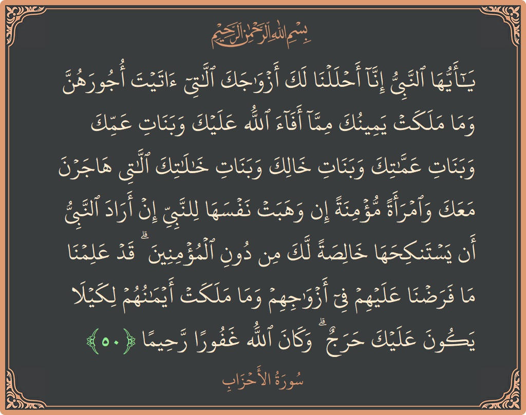 الآية 50 - سورة الأحزاب: (يا أيها النبي إنا أحللنا لك أزواجك اللاتي آتيت أجورهن وما ملكت يمينك مما أفاء الله عليك وبنات عمك وبنات...)