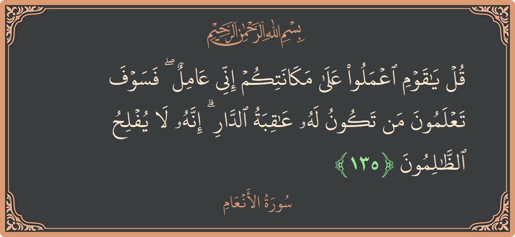 الآية 135 - سورة الأنعام: (قل يا قوم اعملوا على مكانتكم إني عامل ۖ فسوف تعلمون من تكون له عاقبة الدار ۗ إنه لا يفلح...)