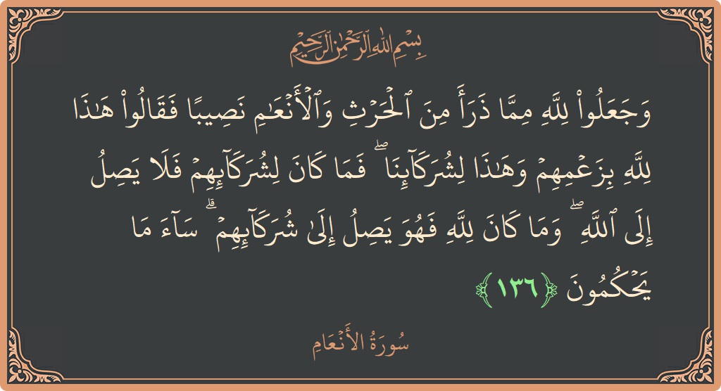 الآية 136 - سورة الأنعام: (وجعلوا لله مما ذرأ من الحرث والأنعام نصيبا فقالوا هذا لله بزعمهم وهذا لشركائنا ۖ فما كان لشركائهم فلا يصل...)