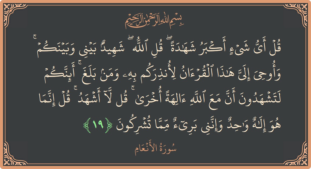 Verse 19 - Surah Al-An'aam: (قل أي شيء أكبر شهادة ۖ قل الله ۖ شهيد بيني وبينكم ۚ وأوحي إلي هذا القرآن لأنذركم به ومن...) - English