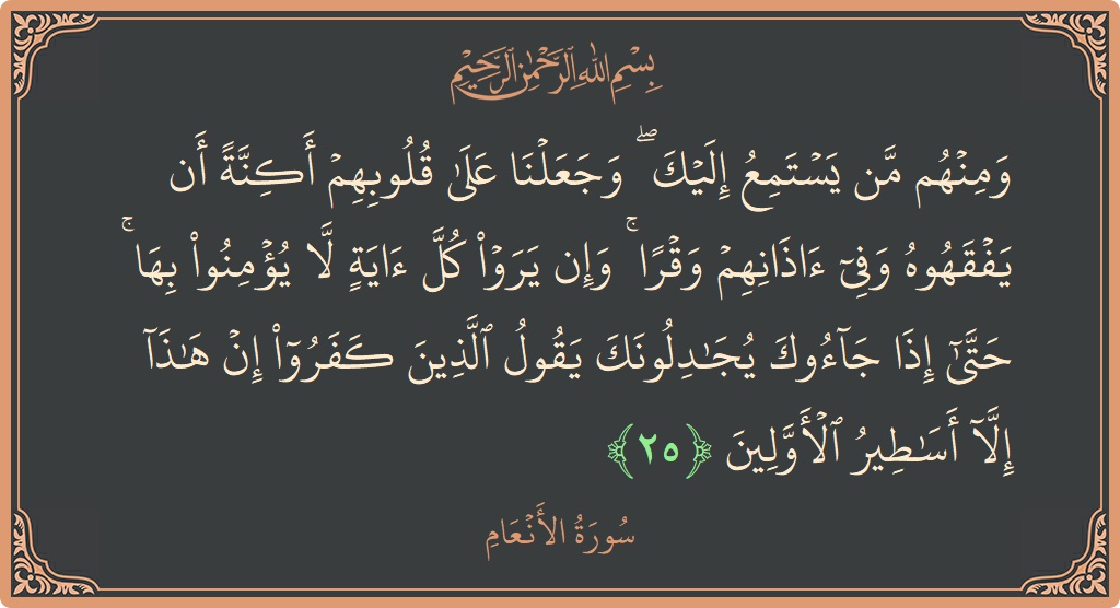 Verse 25 - Surah Al-An'aam: (ومنهم من يستمع إليك ۖ وجعلنا على قلوبهم أكنة أن يفقهوه وفي آذانهم وقرا ۚ وإن يروا كل آية لا...) - English