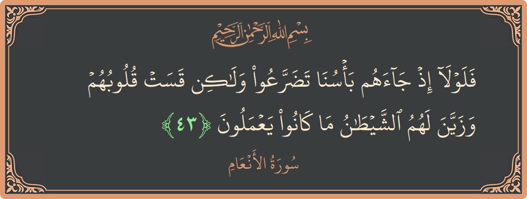 Verse 43 - Surah Al-An'aam: (فلولا إذ جاءهم بأسنا تضرعوا ولكن قست قلوبهم وزين لهم الشيطان ما كانوا يعملون...) - English