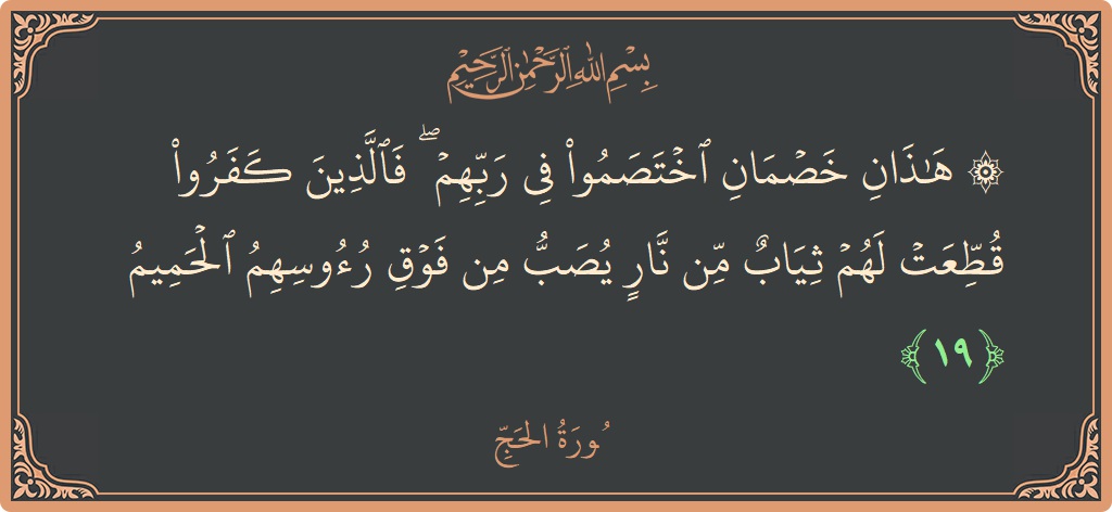الآية 19 - سورة الحج: (۞ هذان خصمان اختصموا في ربهم ۖ فالذين كفروا قطعت لهم ثياب من نار يصب من فوق رءوسهم الحميم...)