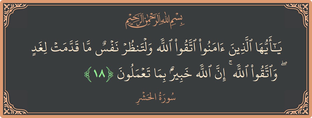 الآية 18 - سورة الحشر: (يا أيها الذين آمنوا اتقوا الله ولتنظر نفس ما قدمت لغد ۖ واتقوا الله ۚ إن الله خبير بما تعملون...)