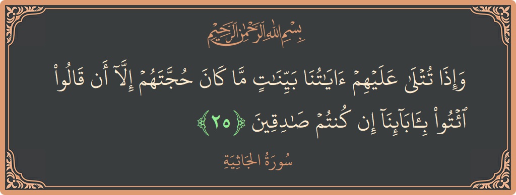 الآية 25 - سورة الجاثية: (وإذا تتلى عليهم آياتنا بينات ما كان حجتهم إلا أن قالوا ائتوا بآبائنا إن كنتم صادقين...)