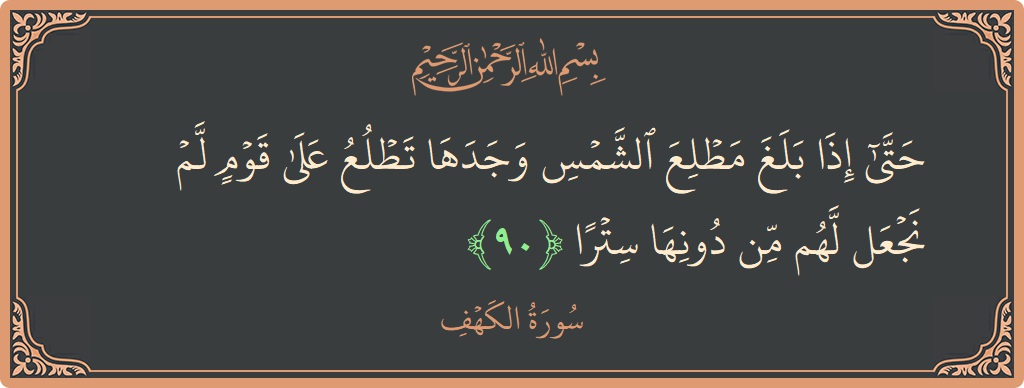 الآية 90 - سورة الكهف: (حتى إذا بلغ مطلع الشمس وجدها تطلع على قوم لم نجعل لهم من دونها سترا...)