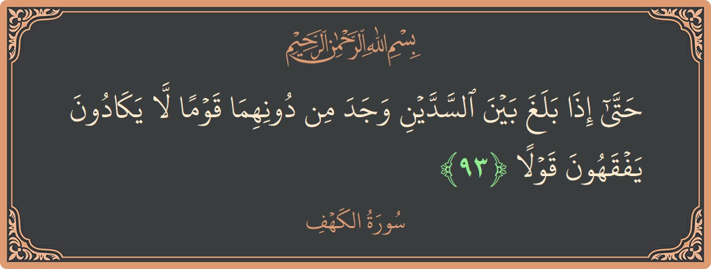 Verse 93 - Surah Al-Kahf: (حتى إذا بلغ بين السدين وجد من دونهما قوما لا يكادون يفقهون قولا...) - English