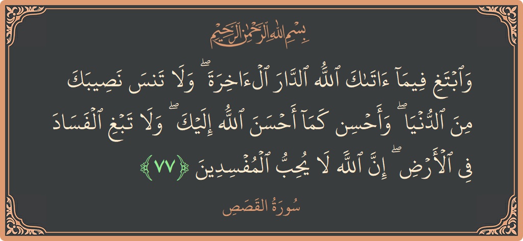 الآية 77 - سورة القصص: (وابتغ فيما آتاك الله الدار الآخرة ۖ ولا تنس نصيبك من الدنيا ۖ وأحسن كما أحسن الله إليك ۖ ولا...)