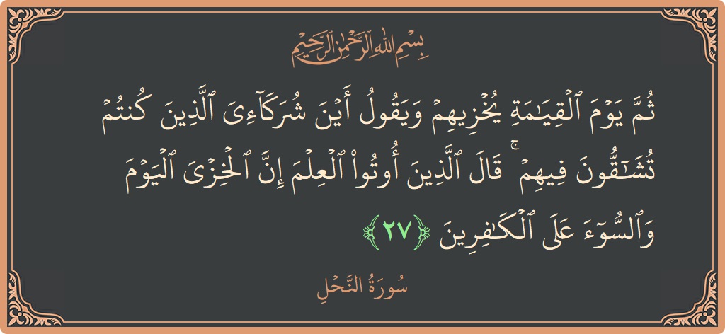 الآية 27 - سورة النحل: (ثم يوم القيامة يخزيهم ويقول أين شركائي الذين كنتم تشاقون فيهم ۚ قال الذين أوتوا العلم إن الخزي اليوم والسوء...)
