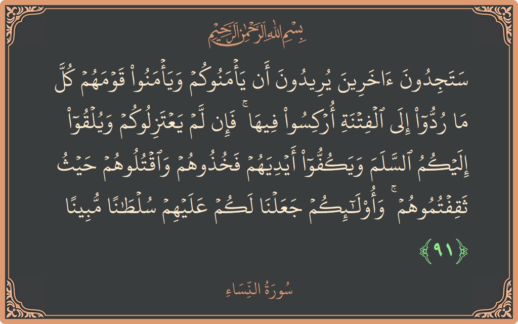 Verse 91 - Surah An-Nisaa: (ستجدون آخرين يريدون أن يأمنوكم ويأمنوا قومهم كل ما ردوا إلى الفتنة أركسوا فيها ۚ فإن لم يعتزلوكم ويلقوا إليكم...) - English