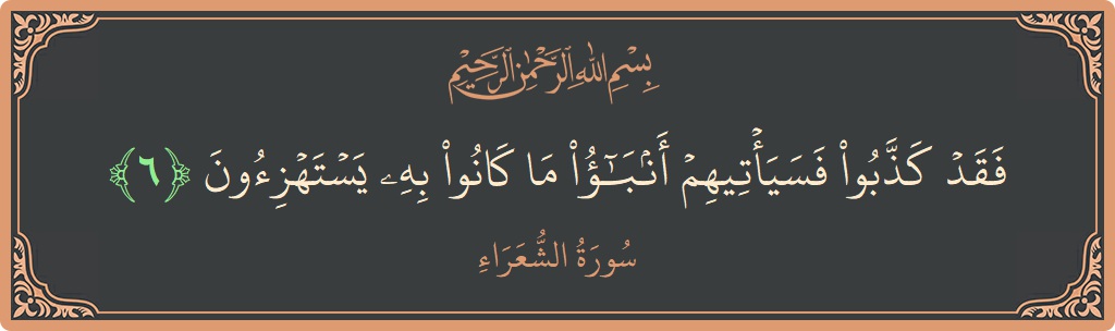 الآية 6 - سورة الشعراء: (فقد كذبوا فسيأتيهم أنباء ما كانوا به يستهزئون...)
