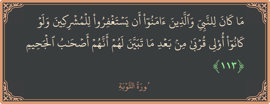 الآية 113 - سورة التوبة: (ما كان للنبي والذين آمنوا أن يستغفروا للمشركين ولو كانوا أولي قربى من بعد ما تبين لهم أنهم أصحاب الجحيم...)