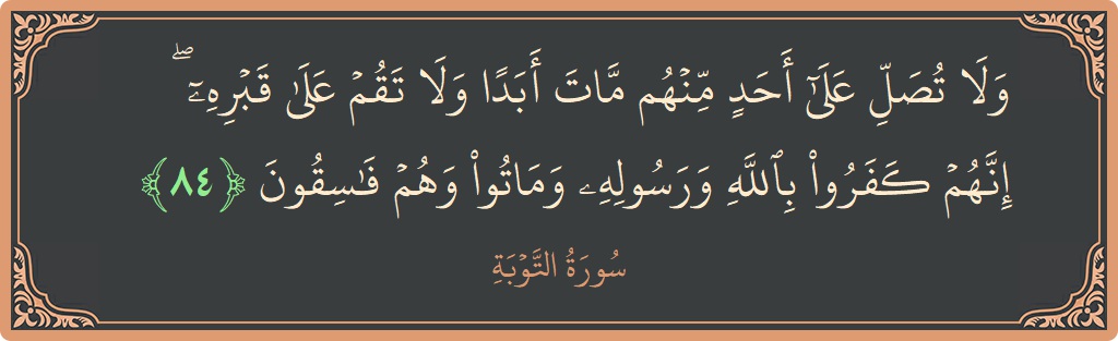 الآية 84 - سورة التوبة: (ولا تصل على أحد منهم مات أبدا ولا تقم على قبره ۖ إنهم كفروا بالله ورسوله وماتوا وهم فاسقون...)