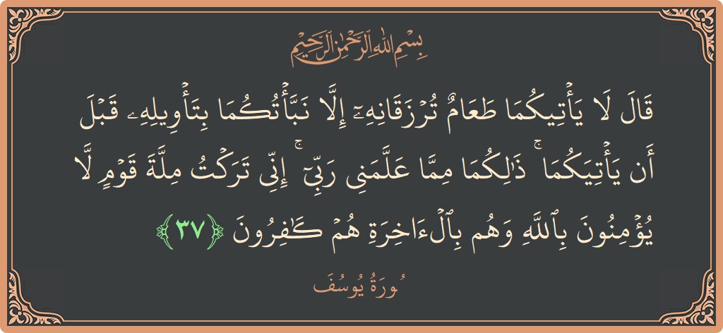 Verse 37 - Surah Yusuf: (قال لا يأتيكما طعام ترزقانه إلا نبأتكما بتأويله قبل أن يأتيكما ۚ ذلكما مما علمني ربي ۚ إني تركت ملة...) - English